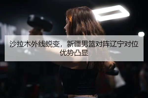 沙拉木外线蜕变，新疆男篮对阵辽宁对位优势凸显
